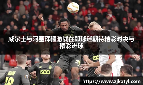 威尔士与阿塞拜疆激战在即球迷期待精彩对决与精彩进球